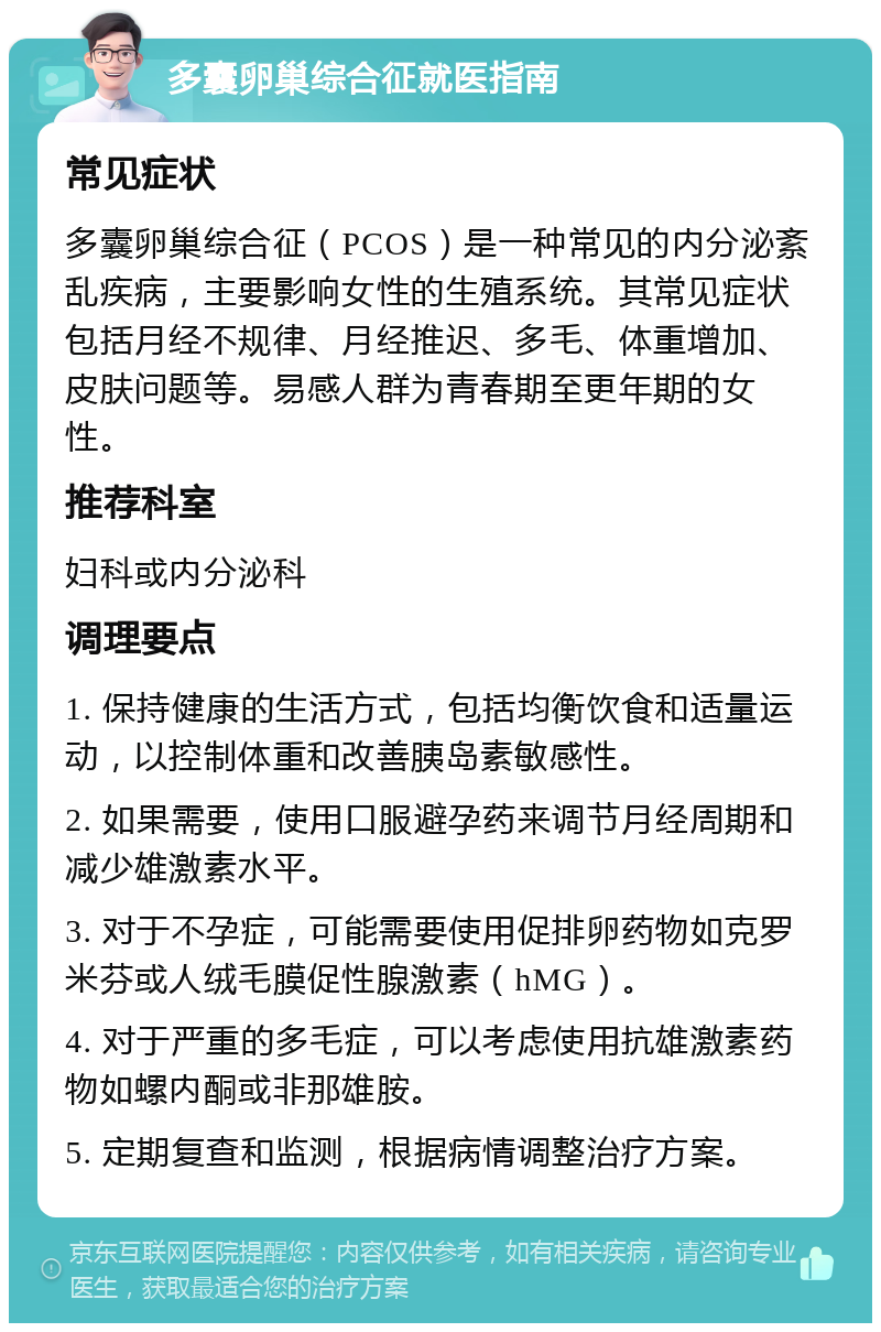 多囊卵巢综合征就医指南 常见症状 多囊卵巢综合征（PCOS）是一种常见的内分泌紊乱疾病，主要影响女性的生殖系统。其常见症状包括月经不规律、月经推迟、多毛、体重增加、皮肤问题等。易感人群为青春期至更年期的女性。 推荐科室 妇科或内分泌科 调理要点 1. 保持健康的生活方式，包括均衡饮食和适量运动，以控制体重和改善胰岛素敏感性。 2. 如果需要，使用口服避孕药来调节月经周期和减少雄激素水平。 3. 对于不孕症，可能需要使用促排卵药物如克罗米芬或人绒毛膜促性腺激素（hMG）。 4. 对于严重的多毛症，可以考虑使用抗雄激素药物如螺内酮或非那雄胺。 5. 定期复查和监测，根据病情调整治疗方案。