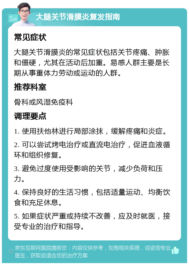 大腿关节滑膜炎复发指南 常见症状 大腿关节滑膜炎的常见症状包括关节疼痛、肿胀和僵硬，尤其在活动后加重。易感人群主要是长期从事重体力劳动或运动的人群。 推荐科室 骨科或风湿免疫科 调理要点 1. 使用扶他林进行局部涂抹，缓解疼痛和炎症。 2. 可以尝试烤电治疗或直流电治疗，促进血液循环和组织修复。 3. 避免过度使用受影响的关节，减少负荷和压力。 4. 保持良好的生活习惯，包括适量运动、均衡饮食和充足休息。 5. 如果症状严重或持续不改善，应及时就医，接受专业的治疗和指导。