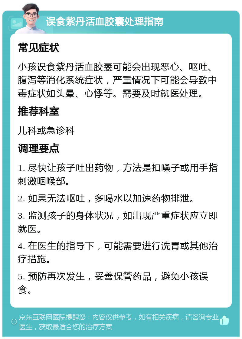 误食紫丹活血胶囊处理指南 常见症状 小孩误食紫丹活血胶囊可能会出现恶心、呕吐、腹泻等消化系统症状，严重情况下可能会导致中毒症状如头晕、心悸等。需要及时就医处理。 推荐科室 儿科或急诊科 调理要点 1. 尽快让孩子吐出药物，方法是扣嗓子或用手指刺激咽喉部。 2. 如果无法呕吐，多喝水以加速药物排泄。 3. 监测孩子的身体状况，如出现严重症状应立即就医。 4. 在医生的指导下，可能需要进行洗胃或其他治疗措施。 5. 预防再次发生，妥善保管药品，避免小孩误食。