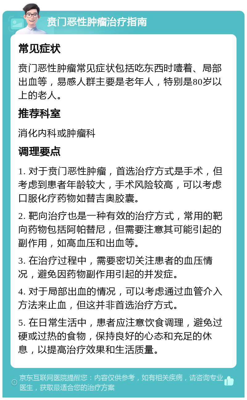 贲门恶性肿瘤治疗指南 常见症状 贲门恶性肿瘤常见症状包括吃东西时噎着、局部出血等，易感人群主要是老年人，特别是80岁以上的老人。 推荐科室 消化内科或肿瘤科 调理要点 1. 对于贲门恶性肿瘤，首选治疗方式是手术，但考虑到患者年龄较大，手术风险较高，可以考虑口服化疗药物如替吉奥胶囊。 2. 靶向治疗也是一种有效的治疗方式，常用的靶向药物包括阿帕替尼，但需要注意其可能引起的副作用，如高血压和出血等。 3. 在治疗过程中，需要密切关注患者的血压情况，避免因药物副作用引起的并发症。 4. 对于局部出血的情况，可以考虑通过血管介入方法来止血，但这并非首选治疗方式。 5. 在日常生活中，患者应注意饮食调理，避免过硬或过热的食物，保持良好的心态和充足的休息，以提高治疗效果和生活质量。