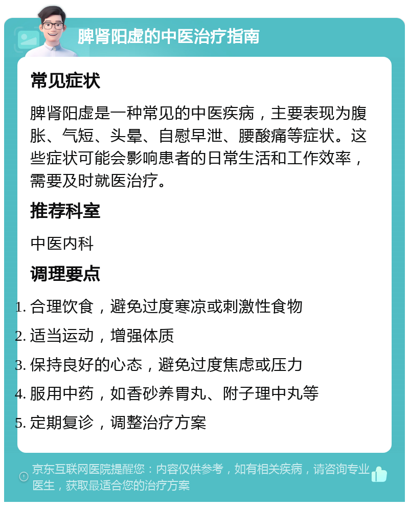 脾肾阳虚的中医治疗指南 常见症状 脾肾阳虚是一种常见的中医疾病，主要表现为腹胀、气短、头晕、自慰早泄、腰酸痛等症状。这些症状可能会影响患者的日常生活和工作效率，需要及时就医治疗。 推荐科室 中医内科 调理要点 合理饮食，避免过度寒凉或刺激性食物 适当运动，增强体质 保持良好的心态，避免过度焦虑或压力 服用中药，如香砂养胃丸、附子理中丸等 定期复诊，调整治疗方案