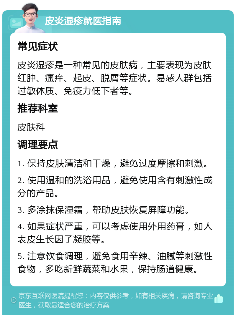 皮炎湿疹就医指南 常见症状 皮炎湿疹是一种常见的皮肤病，主要表现为皮肤红肿、瘙痒、起皮、脱屑等症状。易感人群包括过敏体质、免疫力低下者等。 推荐科室 皮肤科 调理要点 1. 保持皮肤清洁和干燥，避免过度摩擦和刺激。 2. 使用温和的洗浴用品，避免使用含有刺激性成分的产品。 3. 多涂抹保湿霜，帮助皮肤恢复屏障功能。 4. 如果症状严重，可以考虑使用外用药膏，如人表皮生长因子凝胶等。 5. 注意饮食调理，避免食用辛辣、油腻等刺激性食物，多吃新鲜蔬菜和水果，保持肠道健康。