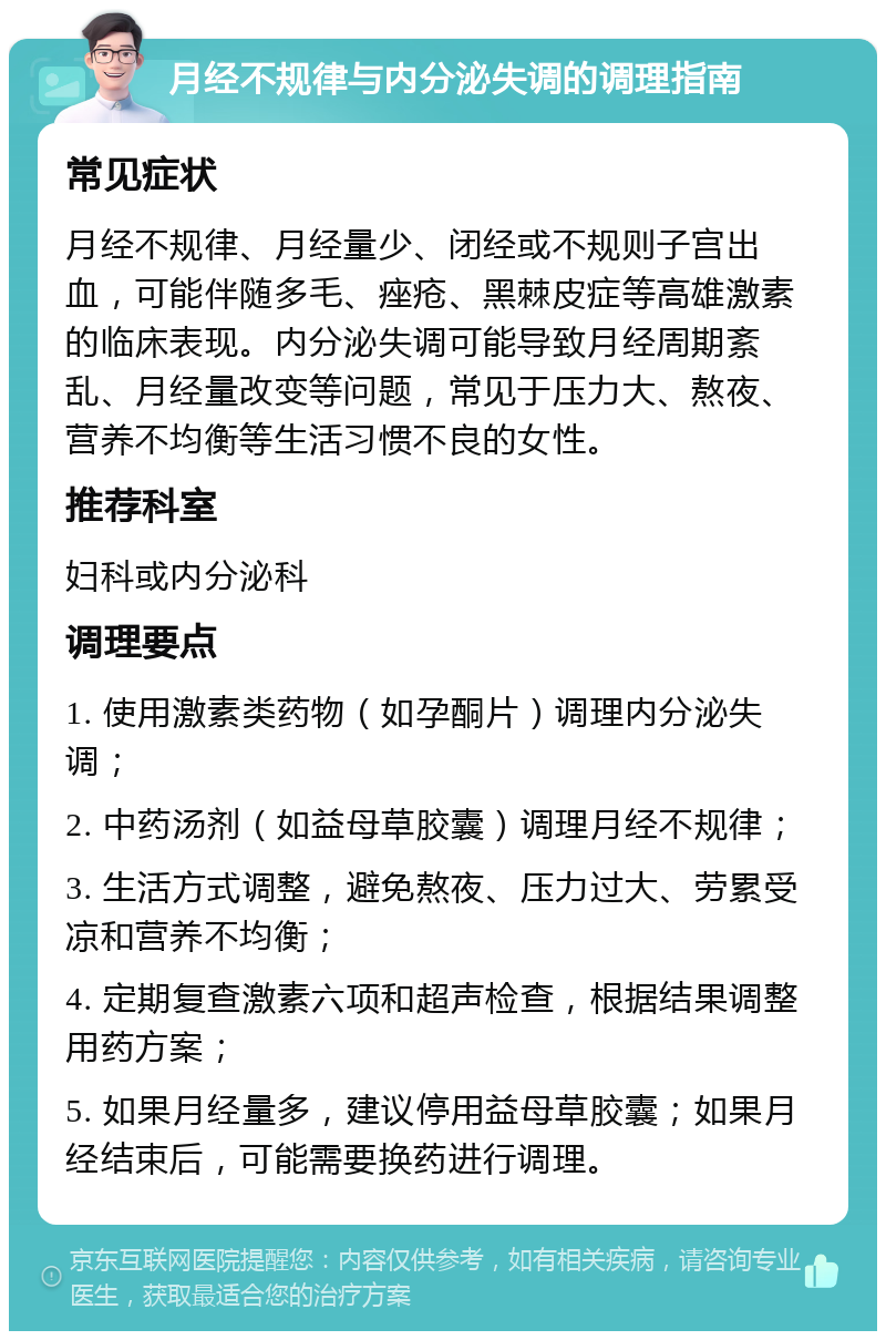 月经不规律与内分泌失调的调理指南 常见症状 月经不规律、月经量少、闭经或不规则子宫出血，可能伴随多毛、痤疮、黑棘皮症等高雄激素的临床表现。内分泌失调可能导致月经周期紊乱、月经量改变等问题，常见于压力大、熬夜、营养不均衡等生活习惯不良的女性。 推荐科室 妇科或内分泌科 调理要点 1. 使用激素类药物（如孕酮片）调理内分泌失调； 2. 中药汤剂（如益母草胶囊）调理月经不规律； 3. 生活方式调整，避免熬夜、压力过大、劳累受凉和营养不均衡； 4. 定期复查激素六项和超声检查，根据结果调整用药方案； 5. 如果月经量多，建议停用益母草胶囊；如果月经结束后，可能需要换药进行调理。