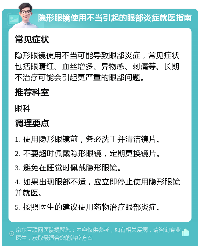 隐形眼镜使用不当引起的眼部炎症就医指南 常见症状 隐形眼镜使用不当可能导致眼部炎症，常见症状包括眼睛红、血丝增多、异物感、刺痛等。长期不治疗可能会引起更严重的眼部问题。 推荐科室 眼科 调理要点 1. 使用隐形眼镜前，务必洗手并清洁镜片。 2. 不要超时佩戴隐形眼镜，定期更换镜片。 3. 避免在睡觉时佩戴隐形眼镜。 4. 如果出现眼部不适，应立即停止使用隐形眼镜并就医。 5. 按照医生的建议使用药物治疗眼部炎症。