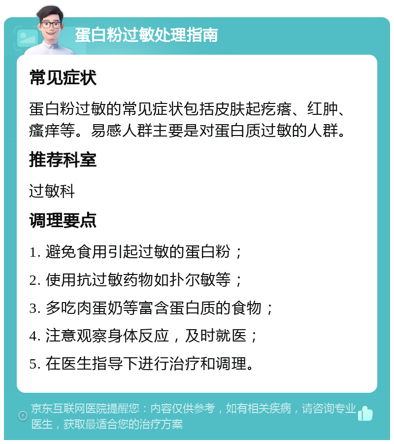 蛋白粉过敏处理指南 常见症状 蛋白粉过敏的常见症状包括皮肤起疙瘩、红肿、瘙痒等。易感人群主要是对蛋白质过敏的人群。 推荐科室 过敏科 调理要点 1. 避免食用引起过敏的蛋白粉； 2. 使用抗过敏药物如扑尔敏等； 3. 多吃肉蛋奶等富含蛋白质的食物； 4. 注意观察身体反应，及时就医； 5. 在医生指导下进行治疗和调理。