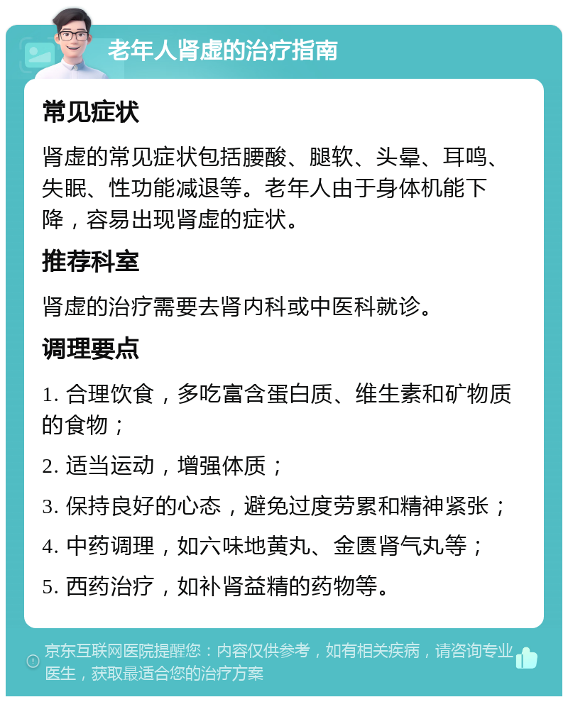 老年人肾虚的治疗指南 常见症状 肾虚的常见症状包括腰酸、腿软、头晕、耳鸣、失眠、性功能减退等。老年人由于身体机能下降，容易出现肾虚的症状。 推荐科室 肾虚的治疗需要去肾内科或中医科就诊。 调理要点 1. 合理饮食，多吃富含蛋白质、维生素和矿物质的食物； 2. 适当运动，增强体质； 3. 保持良好的心态，避免过度劳累和精神紧张； 4. 中药调理，如六味地黄丸、金匮肾气丸等； 5. 西药治疗，如补肾益精的药物等。