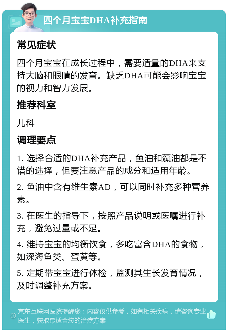 四个月宝宝DHA补充指南 常见症状 四个月宝宝在成长过程中，需要适量的DHA来支持大脑和眼睛的发育。缺乏DHA可能会影响宝宝的视力和智力发展。 推荐科室 儿科 调理要点 1. 选择合适的DHA补充产品，鱼油和藻油都是不错的选择，但要注意产品的成分和适用年龄。 2. 鱼油中含有维生素AD，可以同时补充多种营养素。 3. 在医生的指导下，按照产品说明或医嘱进行补充，避免过量或不足。 4. 维持宝宝的均衡饮食，多吃富含DHA的食物，如深海鱼类、蛋黄等。 5. 定期带宝宝进行体检，监测其生长发育情况，及时调整补充方案。