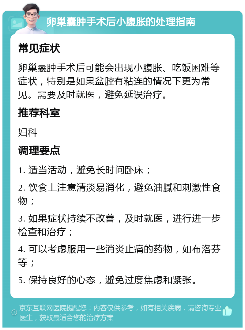 卵巢囊肿手术后小腹胀的处理指南 常见症状 卵巢囊肿手术后可能会出现小腹胀、吃饭困难等症状，特别是如果盆腔有粘连的情况下更为常见。需要及时就医，避免延误治疗。 推荐科室 妇科 调理要点 1. 适当活动，避免长时间卧床； 2. 饮食上注意清淡易消化，避免油腻和刺激性食物； 3. 如果症状持续不改善，及时就医，进行进一步检查和治疗； 4. 可以考虑服用一些消炎止痛的药物，如布洛芬等； 5. 保持良好的心态，避免过度焦虑和紧张。