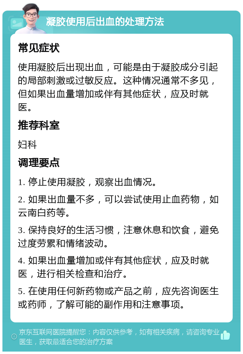 凝胶使用后出血的处理方法 常见症状 使用凝胶后出现出血，可能是由于凝胶成分引起的局部刺激或过敏反应。这种情况通常不多见，但如果出血量增加或伴有其他症状，应及时就医。 推荐科室 妇科 调理要点 1. 停止使用凝胶，观察出血情况。 2. 如果出血量不多，可以尝试使用止血药物，如云南白药等。 3. 保持良好的生活习惯，注意休息和饮食，避免过度劳累和情绪波动。 4. 如果出血量增加或伴有其他症状，应及时就医，进行相关检查和治疗。 5. 在使用任何新药物或产品之前，应先咨询医生或药师，了解可能的副作用和注意事项。