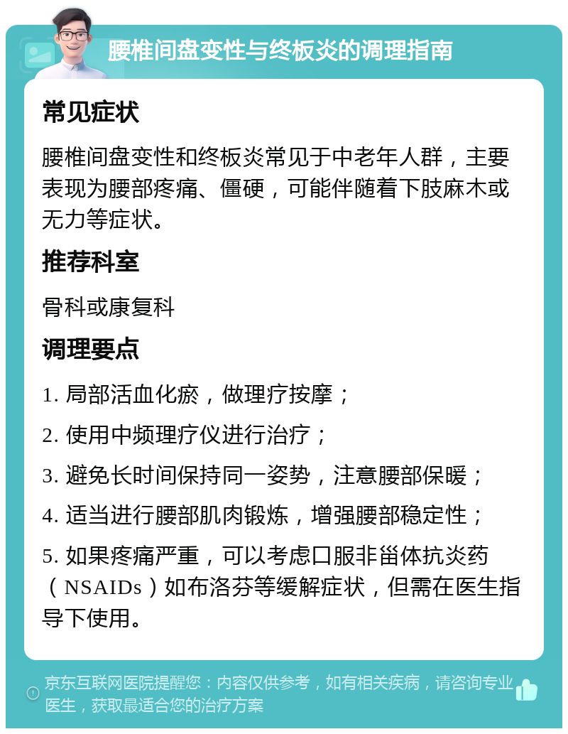 腰椎间盘变性与终板炎的调理指南 常见症状 腰椎间盘变性和终板炎常见于中老年人群，主要表现为腰部疼痛、僵硬，可能伴随着下肢麻木或无力等症状。 推荐科室 骨科或康复科 调理要点 1. 局部活血化瘀，做理疗按摩； 2. 使用中频理疗仪进行治疗； 3. 避免长时间保持同一姿势，注意腰部保暖； 4. 适当进行腰部肌肉锻炼，增强腰部稳定性； 5. 如果疼痛严重，可以考虑口服非甾体抗炎药（NSAIDs）如布洛芬等缓解症状，但需在医生指导下使用。