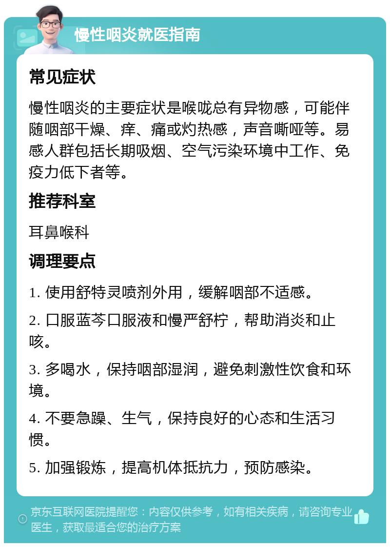 慢性咽炎就医指南 常见症状 慢性咽炎的主要症状是喉咙总有异物感，可能伴随咽部干燥、痒、痛或灼热感，声音嘶哑等。易感人群包括长期吸烟、空气污染环境中工作、免疫力低下者等。 推荐科室 耳鼻喉科 调理要点 1. 使用舒特灵喷剂外用，缓解咽部不适感。 2. 口服蓝芩口服液和慢严舒柠，帮助消炎和止咳。 3. 多喝水，保持咽部湿润，避免刺激性饮食和环境。 4. 不要急躁、生气，保持良好的心态和生活习惯。 5. 加强锻炼，提高机体抵抗力，预防感染。