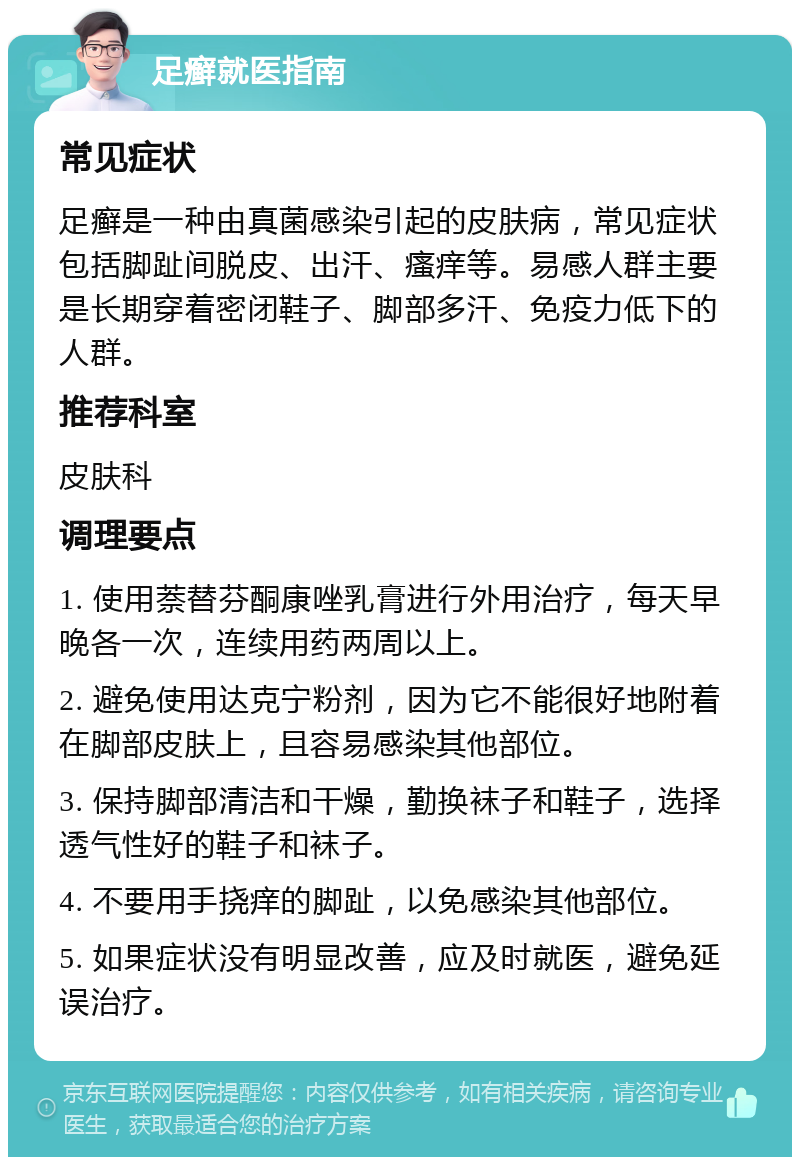 足癣就医指南 常见症状 足癣是一种由真菌感染引起的皮肤病，常见症状包括脚趾间脱皮、出汗、瘙痒等。易感人群主要是长期穿着密闭鞋子、脚部多汗、免疫力低下的人群。 推荐科室 皮肤科 调理要点 1. 使用萘替芬酮康唑乳膏进行外用治疗，每天早晚各一次，连续用药两周以上。 2. 避免使用达克宁粉剂，因为它不能很好地附着在脚部皮肤上，且容易感染其他部位。 3. 保持脚部清洁和干燥，勤换袜子和鞋子，选择透气性好的鞋子和袜子。 4. 不要用手挠痒的脚趾，以免感染其他部位。 5. 如果症状没有明显改善，应及时就医，避免延误治疗。