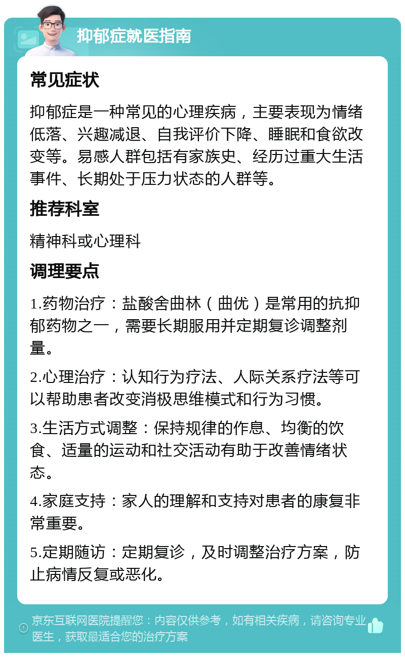 抑郁症就医指南 常见症状 抑郁症是一种常见的心理疾病，主要表现为情绪低落、兴趣减退、自我评价下降、睡眠和食欲改变等。易感人群包括有家族史、经历过重大生活事件、长期处于压力状态的人群等。 推荐科室 精神科或心理科 调理要点 1.药物治疗：盐酸舍曲林（曲优）是常用的抗抑郁药物之一，需要长期服用并定期复诊调整剂量。 2.心理治疗：认知行为疗法、人际关系疗法等可以帮助患者改变消极思维模式和行为习惯。 3.生活方式调整：保持规律的作息、均衡的饮食、适量的运动和社交活动有助于改善情绪状态。 4.家庭支持：家人的理解和支持对患者的康复非常重要。 5.定期随访：定期复诊，及时调整治疗方案，防止病情反复或恶化。