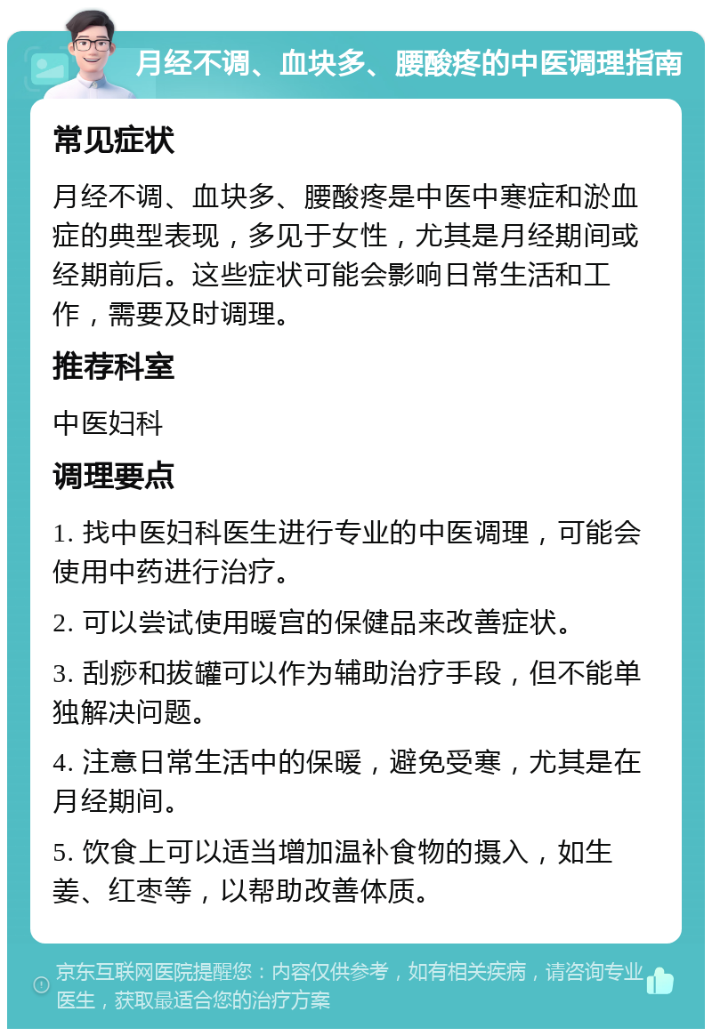 月经不调、血块多、腰酸疼的中医调理指南 常见症状 月经不调、血块多、腰酸疼是中医中寒症和淤血症的典型表现，多见于女性，尤其是月经期间或经期前后。这些症状可能会影响日常生活和工作，需要及时调理。 推荐科室 中医妇科 调理要点 1. 找中医妇科医生进行专业的中医调理，可能会使用中药进行治疗。 2. 可以尝试使用暖宫的保健品来改善症状。 3. 刮痧和拔罐可以作为辅助治疗手段，但不能单独解决问题。 4. 注意日常生活中的保暖，避免受寒，尤其是在月经期间。 5. 饮食上可以适当增加温补食物的摄入，如生姜、红枣等，以帮助改善体质。