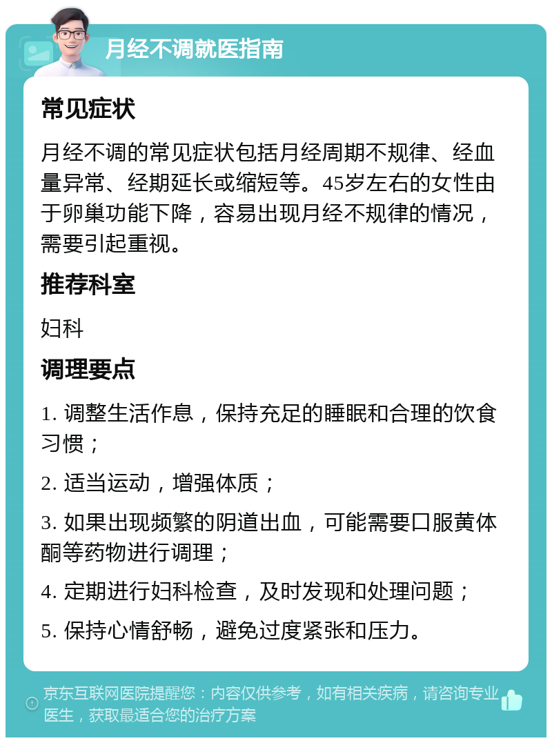 月经不调就医指南 常见症状 月经不调的常见症状包括月经周期不规律、经血量异常、经期延长或缩短等。45岁左右的女性由于卵巢功能下降，容易出现月经不规律的情况，需要引起重视。 推荐科室 妇科 调理要点 1. 调整生活作息，保持充足的睡眠和合理的饮食习惯； 2. 适当运动，增强体质； 3. 如果出现频繁的阴道出血，可能需要口服黄体酮等药物进行调理； 4. 定期进行妇科检查，及时发现和处理问题； 5. 保持心情舒畅，避免过度紧张和压力。