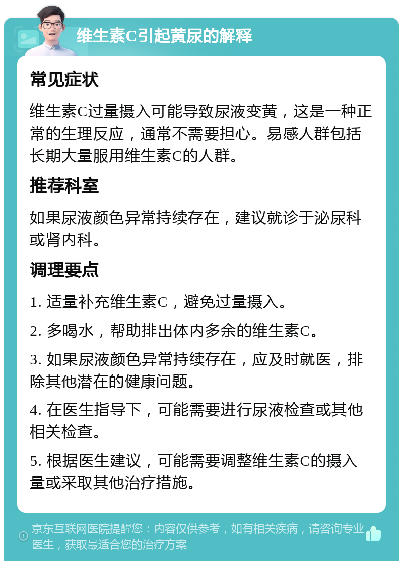 维生素C引起黄尿的解释 常见症状 维生素C过量摄入可能导致尿液变黄，这是一种正常的生理反应，通常不需要担心。易感人群包括长期大量服用维生素C的人群。 推荐科室 如果尿液颜色异常持续存在，建议就诊于泌尿科或肾内科。 调理要点 1. 适量补充维生素C，避免过量摄入。 2. 多喝水，帮助排出体内多余的维生素C。 3. 如果尿液颜色异常持续存在，应及时就医，排除其他潜在的健康问题。 4. 在医生指导下，可能需要进行尿液检查或其他相关检查。 5. 根据医生建议，可能需要调整维生素C的摄入量或采取其他治疗措施。