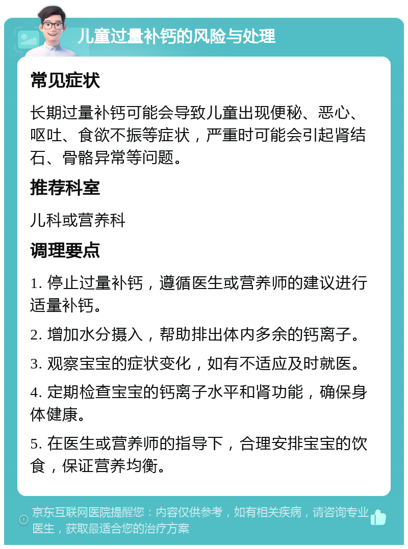 儿童过量补钙的风险与处理 常见症状 长期过量补钙可能会导致儿童出现便秘、恶心、呕吐、食欲不振等症状，严重时可能会引起肾结石、骨骼异常等问题。 推荐科室 儿科或营养科 调理要点 1. 停止过量补钙，遵循医生或营养师的建议进行适量补钙。 2. 增加水分摄入，帮助排出体内多余的钙离子。 3. 观察宝宝的症状变化，如有不适应及时就医。 4. 定期检查宝宝的钙离子水平和肾功能，确保身体健康。 5. 在医生或营养师的指导下，合理安排宝宝的饮食，保证营养均衡。