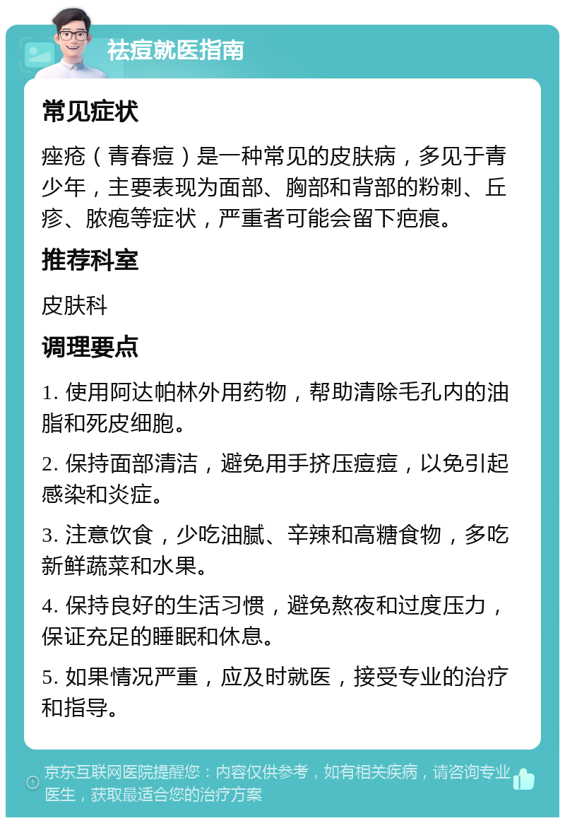 祛痘就医指南 常见症状 痤疮（青春痘）是一种常见的皮肤病，多见于青少年，主要表现为面部、胸部和背部的粉刺、丘疹、脓疱等症状，严重者可能会留下疤痕。 推荐科室 皮肤科 调理要点 1. 使用阿达帕林外用药物，帮助清除毛孔内的油脂和死皮细胞。 2. 保持面部清洁，避免用手挤压痘痘，以免引起感染和炎症。 3. 注意饮食，少吃油腻、辛辣和高糖食物，多吃新鲜蔬菜和水果。 4. 保持良好的生活习惯，避免熬夜和过度压力，保证充足的睡眠和休息。 5. 如果情况严重，应及时就医，接受专业的治疗和指导。