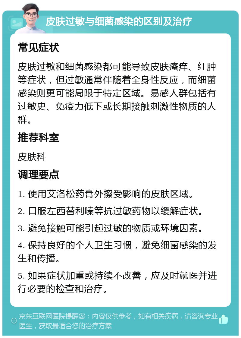 皮肤过敏与细菌感染的区别及治疗 常见症状 皮肤过敏和细菌感染都可能导致皮肤瘙痒、红肿等症状，但过敏通常伴随着全身性反应，而细菌感染则更可能局限于特定区域。易感人群包括有过敏史、免疫力低下或长期接触刺激性物质的人群。 推荐科室 皮肤科 调理要点 1. 使用艾洛松药膏外擦受影响的皮肤区域。 2. 口服左西替利嗪等抗过敏药物以缓解症状。 3. 避免接触可能引起过敏的物质或环境因素。 4. 保持良好的个人卫生习惯，避免细菌感染的发生和传播。 5. 如果症状加重或持续不改善，应及时就医并进行必要的检查和治疗。