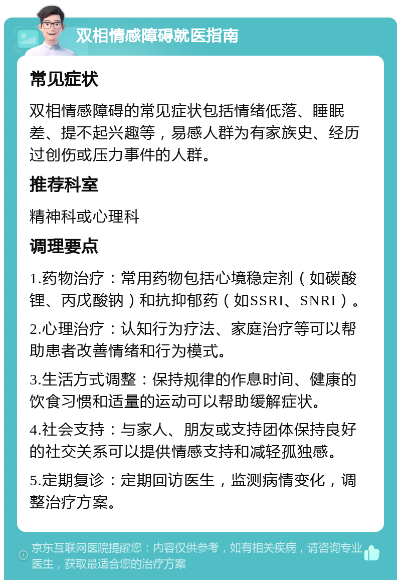 双相情感障碍就医指南 常见症状 双相情感障碍的常见症状包括情绪低落、睡眠差、提不起兴趣等，易感人群为有家族史、经历过创伤或压力事件的人群。 推荐科室 精神科或心理科 调理要点 1.药物治疗：常用药物包括心境稳定剂（如碳酸锂、丙戊酸钠）和抗抑郁药（如SSRI、SNRI）。 2.心理治疗：认知行为疗法、家庭治疗等可以帮助患者改善情绪和行为模式。 3.生活方式调整：保持规律的作息时间、健康的饮食习惯和适量的运动可以帮助缓解症状。 4.社会支持：与家人、朋友或支持团体保持良好的社交关系可以提供情感支持和减轻孤独感。 5.定期复诊：定期回访医生，监测病情变化，调整治疗方案。