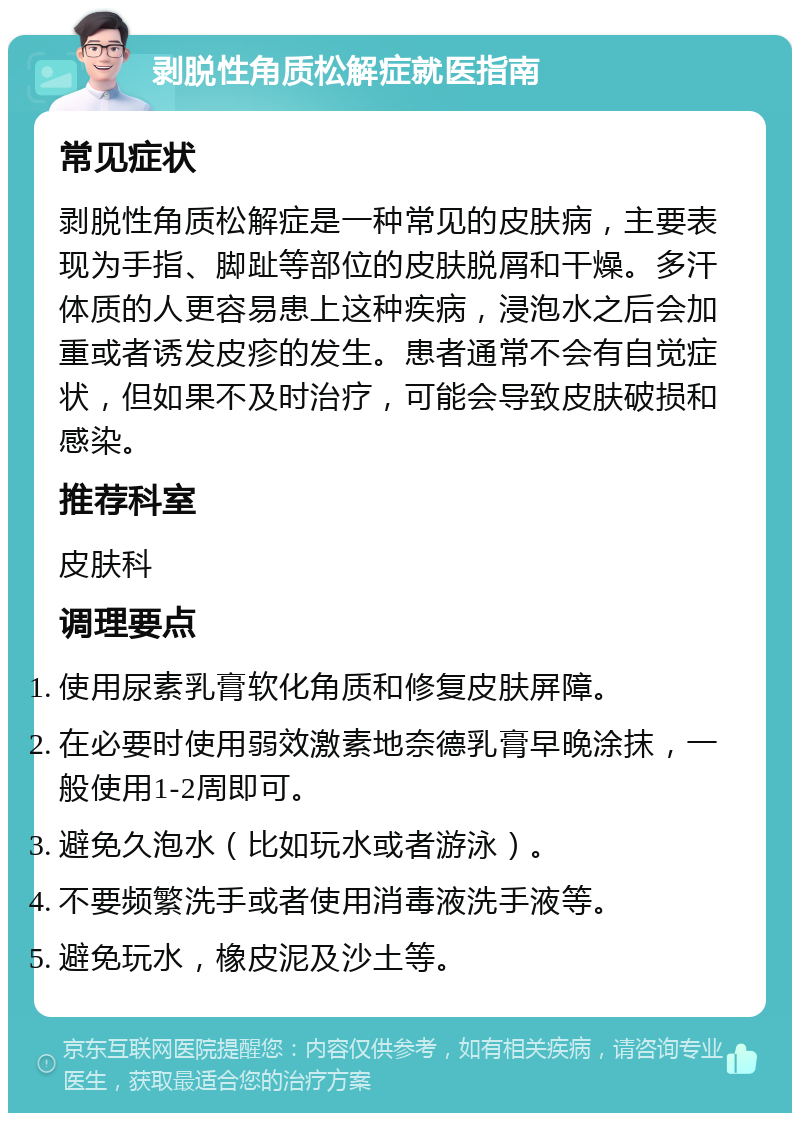 剥脱性角质松解症就医指南 常见症状 剥脱性角质松解症是一种常见的皮肤病，主要表现为手指、脚趾等部位的皮肤脱屑和干燥。多汗体质的人更容易患上这种疾病，浸泡水之后会加重或者诱发皮疹的发生。患者通常不会有自觉症状，但如果不及时治疗，可能会导致皮肤破损和感染。 推荐科室 皮肤科 调理要点 使用尿素乳膏软化角质和修复皮肤屏障。 在必要时使用弱效激素地奈德乳膏早晚涂抹，一般使用1-2周即可。 避免久泡水（比如玩水或者游泳）。 不要频繁洗手或者使用消毒液洗手液等。 避免玩水，橡皮泥及沙土等。