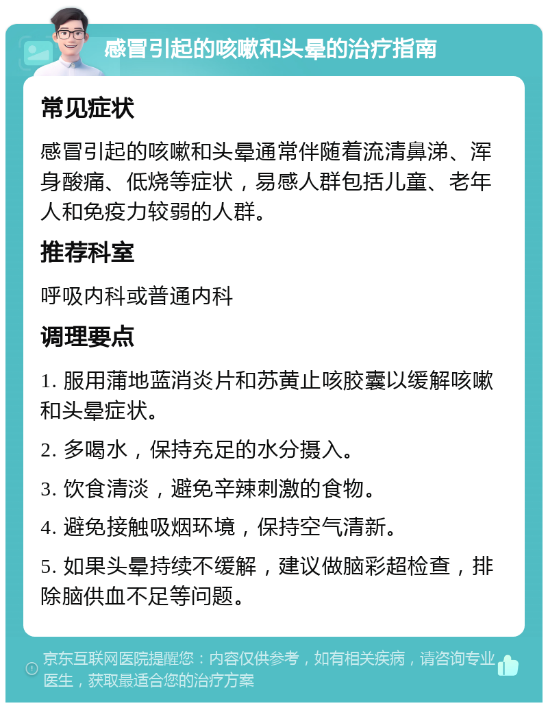 感冒引起的咳嗽和头晕的治疗指南 常见症状 感冒引起的咳嗽和头晕通常伴随着流清鼻涕、浑身酸痛、低烧等症状，易感人群包括儿童、老年人和免疫力较弱的人群。 推荐科室 呼吸内科或普通内科 调理要点 1. 服用蒲地蓝消炎片和苏黄止咳胶囊以缓解咳嗽和头晕症状。 2. 多喝水，保持充足的水分摄入。 3. 饮食清淡，避免辛辣刺激的食物。 4. 避免接触吸烟环境，保持空气清新。 5. 如果头晕持续不缓解，建议做脑彩超检查，排除脑供血不足等问题。