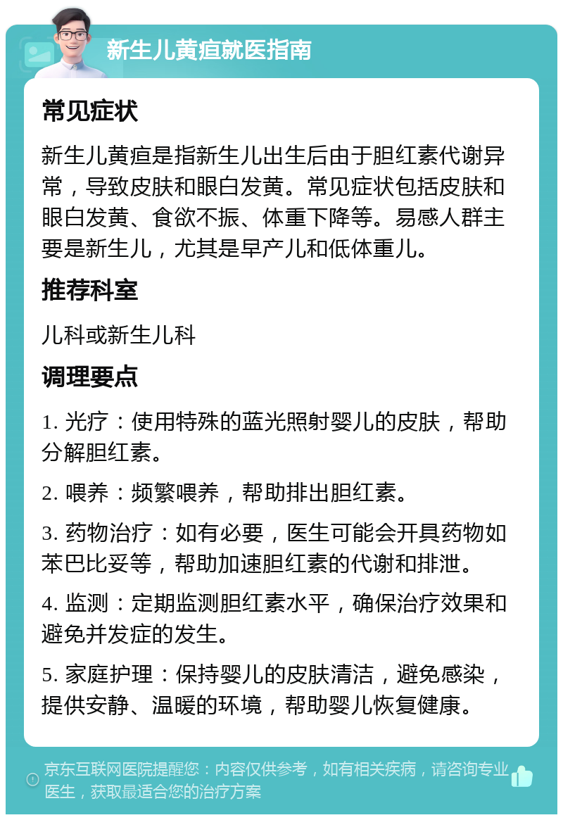 新生儿黄疸就医指南 常见症状 新生儿黄疸是指新生儿出生后由于胆红素代谢异常，导致皮肤和眼白发黄。常见症状包括皮肤和眼白发黄、食欲不振、体重下降等。易感人群主要是新生儿，尤其是早产儿和低体重儿。 推荐科室 儿科或新生儿科 调理要点 1. 光疗：使用特殊的蓝光照射婴儿的皮肤，帮助分解胆红素。 2. 喂养：频繁喂养，帮助排出胆红素。 3. 药物治疗：如有必要，医生可能会开具药物如苯巴比妥等，帮助加速胆红素的代谢和排泄。 4. 监测：定期监测胆红素水平，确保治疗效果和避免并发症的发生。 5. 家庭护理：保持婴儿的皮肤清洁，避免感染，提供安静、温暖的环境，帮助婴儿恢复健康。