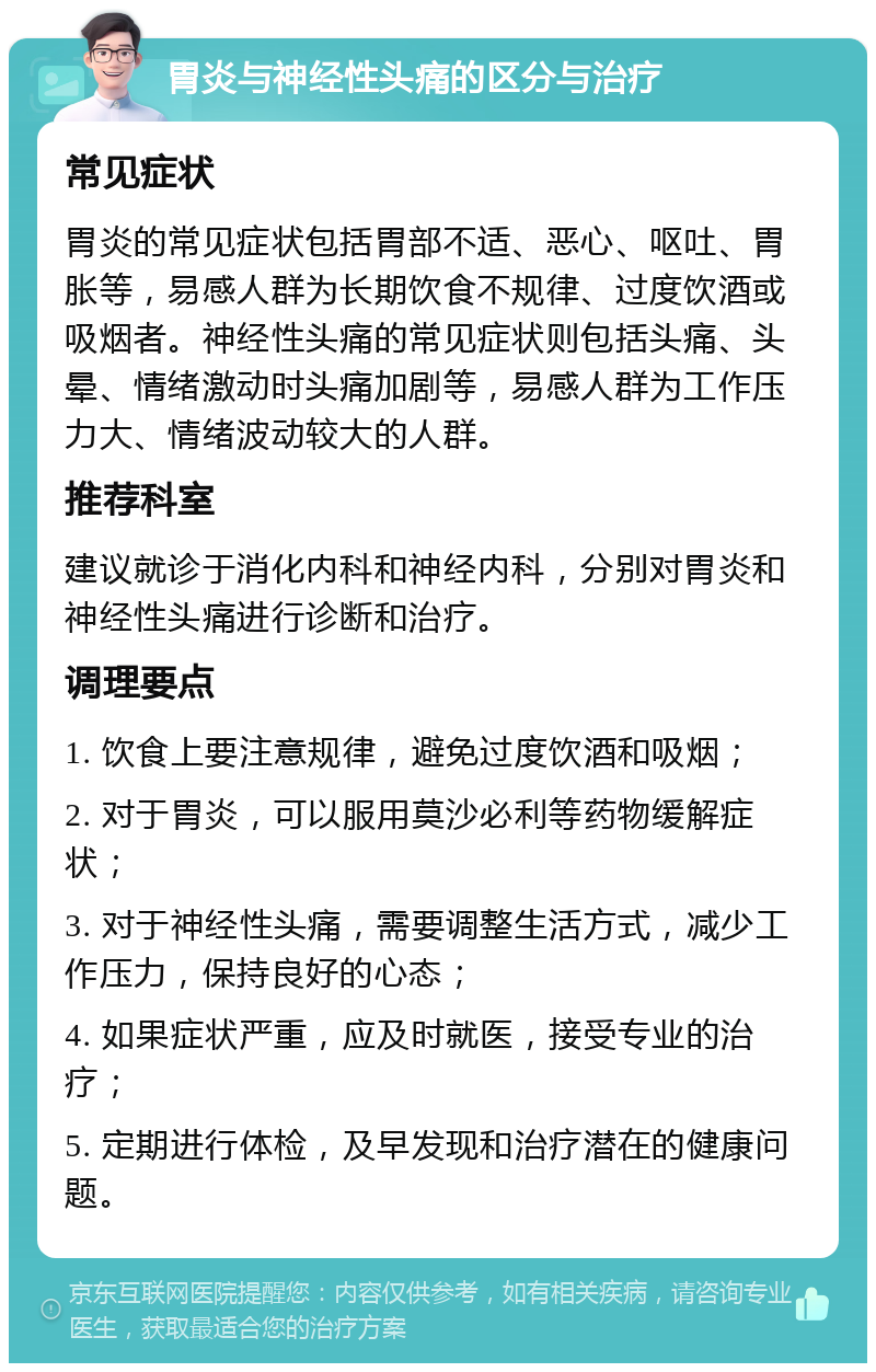 胃炎与神经性头痛的区分与治疗 常见症状 胃炎的常见症状包括胃部不适、恶心、呕吐、胃胀等，易感人群为长期饮食不规律、过度饮酒或吸烟者。神经性头痛的常见症状则包括头痛、头晕、情绪激动时头痛加剧等，易感人群为工作压力大、情绪波动较大的人群。 推荐科室 建议就诊于消化内科和神经内科，分别对胃炎和神经性头痛进行诊断和治疗。 调理要点 1. 饮食上要注意规律，避免过度饮酒和吸烟； 2. 对于胃炎，可以服用莫沙必利等药物缓解症状； 3. 对于神经性头痛，需要调整生活方式，减少工作压力，保持良好的心态； 4. 如果症状严重，应及时就医，接受专业的治疗； 5. 定期进行体检，及早发现和治疗潜在的健康问题。