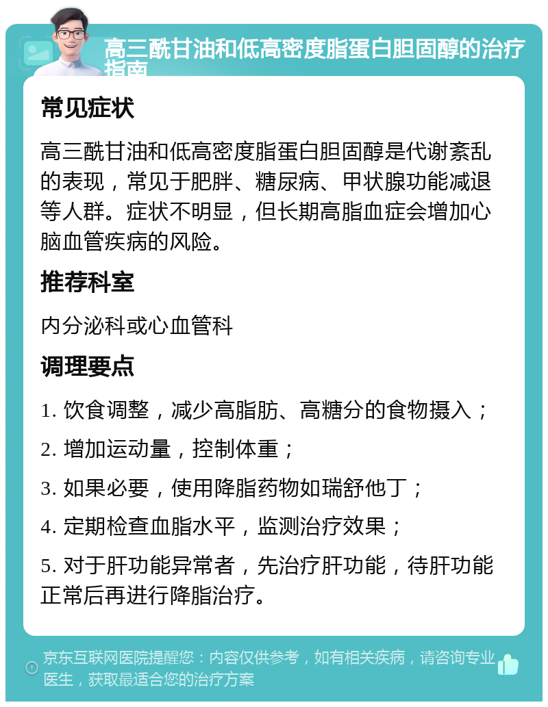 高三酰甘油和低高密度脂蛋白胆固醇的治疗指南 常见症状 高三酰甘油和低高密度脂蛋白胆固醇是代谢紊乱的表现，常见于肥胖、糖尿病、甲状腺功能减退等人群。症状不明显，但长期高脂血症会增加心脑血管疾病的风险。 推荐科室 内分泌科或心血管科 调理要点 1. 饮食调整，减少高脂肪、高糖分的食物摄入； 2. 增加运动量，控制体重； 3. 如果必要，使用降脂药物如瑞舒他丁； 4. 定期检查血脂水平，监测治疗效果； 5. 对于肝功能异常者，先治疗肝功能，待肝功能正常后再进行降脂治疗。