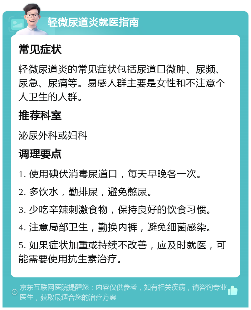 轻微尿道炎就医指南 常见症状 轻微尿道炎的常见症状包括尿道口微肿、尿频、尿急、尿痛等。易感人群主要是女性和不注意个人卫生的人群。 推荐科室 泌尿外科或妇科 调理要点 1. 使用碘伏消毒尿道口，每天早晚各一次。 2. 多饮水，勤排尿，避免憋尿。 3. 少吃辛辣刺激食物，保持良好的饮食习惯。 4. 注意局部卫生，勤换内裤，避免细菌感染。 5. 如果症状加重或持续不改善，应及时就医，可能需要使用抗生素治疗。