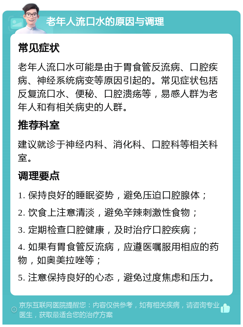 老年人流口水的原因与调理 常见症状 老年人流口水可能是由于胃食管反流病、口腔疾病、神经系统病变等原因引起的。常见症状包括反复流口水、便秘、口腔溃疡等，易感人群为老年人和有相关病史的人群。 推荐科室 建议就诊于神经内科、消化科、口腔科等相关科室。 调理要点 1. 保持良好的睡眠姿势，避免压迫口腔腺体； 2. 饮食上注意清淡，避免辛辣刺激性食物； 3. 定期检查口腔健康，及时治疗口腔疾病； 4. 如果有胃食管反流病，应遵医嘱服用相应的药物，如奥美拉唑等； 5. 注意保持良好的心态，避免过度焦虑和压力。