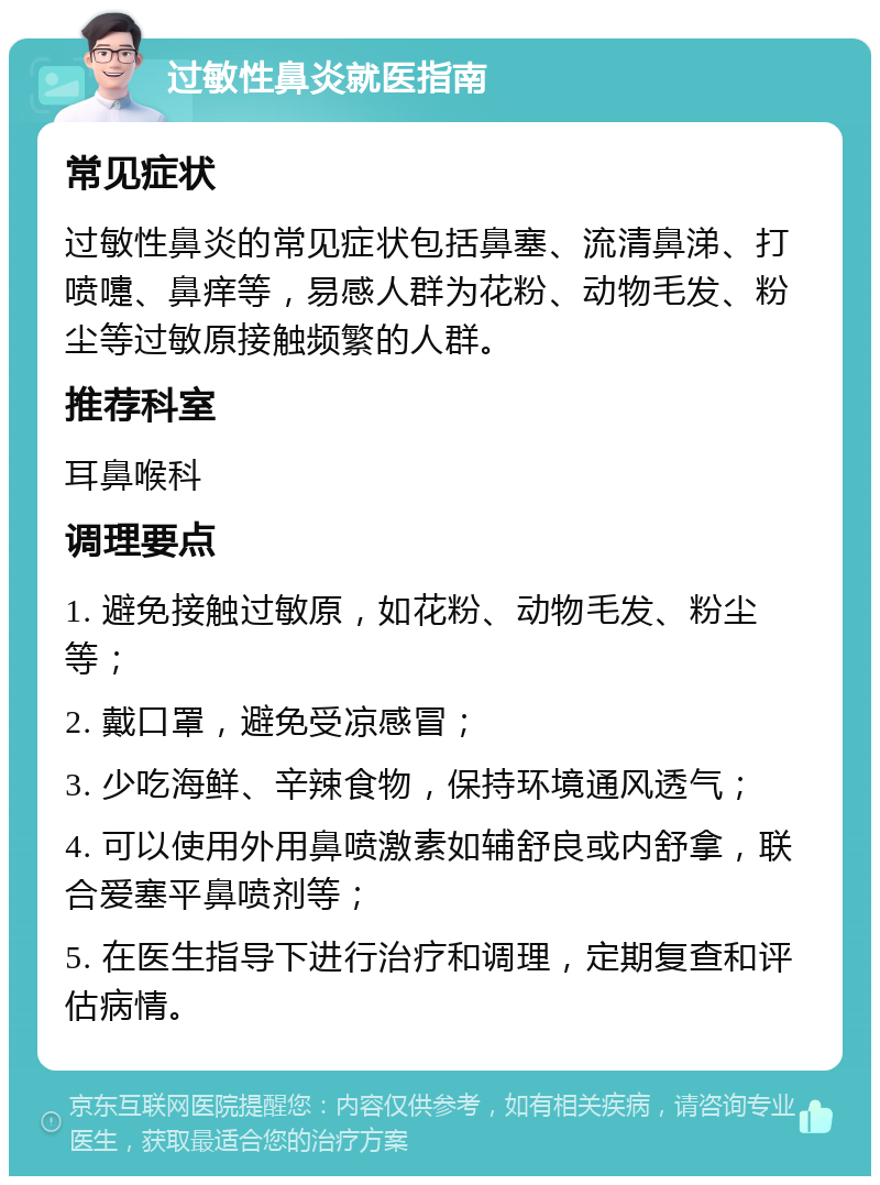 过敏性鼻炎就医指南 常见症状 过敏性鼻炎的常见症状包括鼻塞、流清鼻涕、打喷嚏、鼻痒等，易感人群为花粉、动物毛发、粉尘等过敏原接触频繁的人群。 推荐科室 耳鼻喉科 调理要点 1. 避免接触过敏原，如花粉、动物毛发、粉尘等； 2. 戴口罩，避免受凉感冒； 3. 少吃海鲜、辛辣食物，保持环境通风透气； 4. 可以使用外用鼻喷激素如辅舒良或内舒拿，联合爱塞平鼻喷剂等； 5. 在医生指导下进行治疗和调理，定期复查和评估病情。