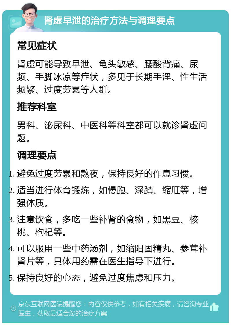 肾虚早泄的治疗方法与调理要点 常见症状 肾虚可能导致早泄、龟头敏感、腰酸背痛、尿频、手脚冰凉等症状，多见于长期手淫、性生活频繁、过度劳累等人群。 推荐科室 男科、泌尿科、中医科等科室都可以就诊肾虚问题。 调理要点 避免过度劳累和熬夜，保持良好的作息习惯。 适当进行体育锻炼，如慢跑、深蹲、缩肛等，增强体质。 注意饮食，多吃一些补肾的食物，如黑豆、核桃、枸杞等。 可以服用一些中药汤剂，如缩阳固精丸、参茸补肾片等，具体用药需在医生指导下进行。 保持良好的心态，避免过度焦虑和压力。