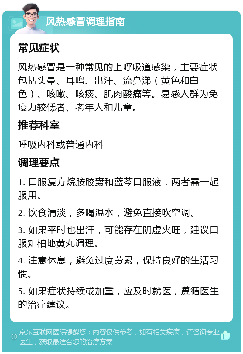 风热感冒调理指南 常见症状 风热感冒是一种常见的上呼吸道感染，主要症状包括头晕、耳鸣、出汗、流鼻涕（黄色和白色）、咳嗽、咳痰、肌肉酸痛等。易感人群为免疫力较低者、老年人和儿童。 推荐科室 呼吸内科或普通内科 调理要点 1. 口服复方烷胺胶囊和蓝芩口服液，两者需一起服用。 2. 饮食清淡，多喝温水，避免直接吹空调。 3. 如果平时也出汗，可能存在阴虚火旺，建议口服知柏地黄丸调理。 4. 注意休息，避免过度劳累，保持良好的生活习惯。 5. 如果症状持续或加重，应及时就医，遵循医生的治疗建议。