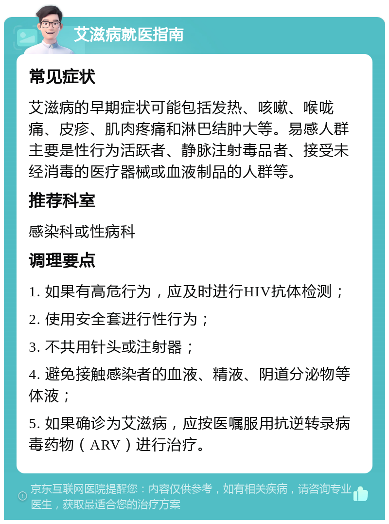 艾滋病就医指南 常见症状 艾滋病的早期症状可能包括发热、咳嗽、喉咙痛、皮疹、肌肉疼痛和淋巴结肿大等。易感人群主要是性行为活跃者、静脉注射毒品者、接受未经消毒的医疗器械或血液制品的人群等。 推荐科室 感染科或性病科 调理要点 1. 如果有高危行为，应及时进行HIV抗体检测； 2. 使用安全套进行性行为； 3. 不共用针头或注射器； 4. 避免接触感染者的血液、精液、阴道分泌物等体液； 5. 如果确诊为艾滋病，应按医嘱服用抗逆转录病毒药物（ARV）进行治疗。