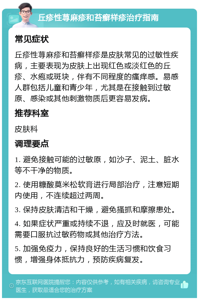 丘疹性荨麻疹和苔癣样疹治疗指南 常见症状 丘疹性荨麻疹和苔癣样疹是皮肤常见的过敏性疾病，主要表现为皮肤上出现红色或淡红色的丘疹、水疱或斑块，伴有不同程度的瘙痒感。易感人群包括儿童和青少年，尤其是在接触到过敏原、感染或其他刺激物质后更容易发病。 推荐科室 皮肤科 调理要点 1. 避免接触可能的过敏原，如沙子、泥土、脏水等不干净的物质。 2. 使用糠酸莫米松软膏进行局部治疗，注意短期内使用，不连续超过两周。 3. 保持皮肤清洁和干燥，避免搔抓和摩擦患处。 4. 如果症状严重或持续不退，应及时就医，可能需要口服抗过敏药物或其他治疗方法。 5. 加强免疫力，保持良好的生活习惯和饮食习惯，增强身体抵抗力，预防疾病复发。