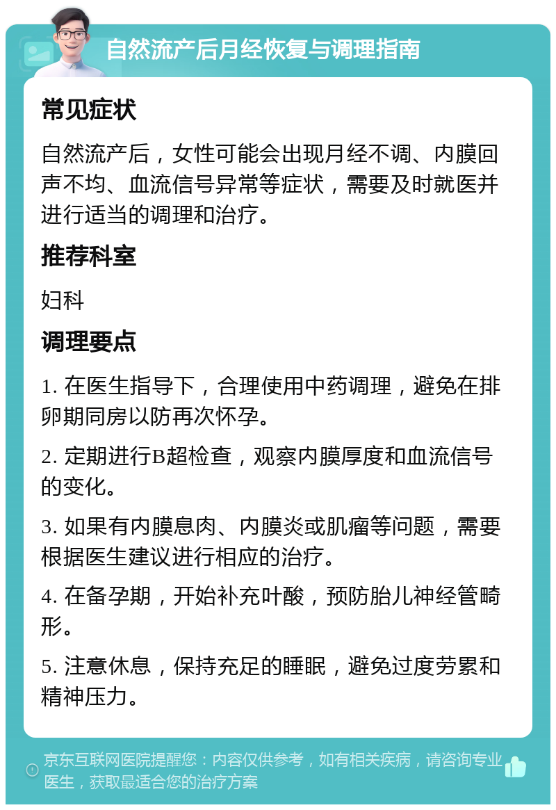 自然流产后月经恢复与调理指南 常见症状 自然流产后，女性可能会出现月经不调、内膜回声不均、血流信号异常等症状，需要及时就医并进行适当的调理和治疗。 推荐科室 妇科 调理要点 1. 在医生指导下，合理使用中药调理，避免在排卵期同房以防再次怀孕。 2. 定期进行B超检查，观察内膜厚度和血流信号的变化。 3. 如果有内膜息肉、内膜炎或肌瘤等问题，需要根据医生建议进行相应的治疗。 4. 在备孕期，开始补充叶酸，预防胎儿神经管畸形。 5. 注意休息，保持充足的睡眠，避免过度劳累和精神压力。