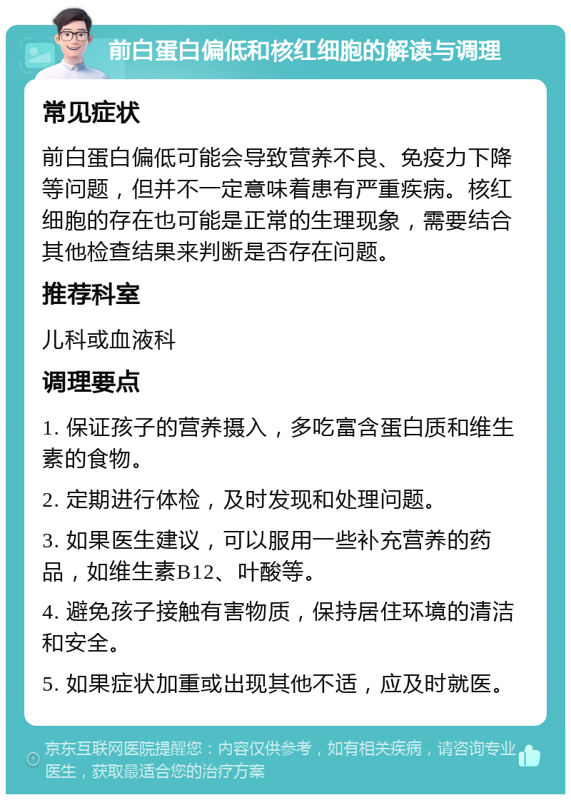 前白蛋白偏低和核红细胞的解读与调理 常见症状 前白蛋白偏低可能会导致营养不良、免疫力下降等问题，但并不一定意味着患有严重疾病。核红细胞的存在也可能是正常的生理现象，需要结合其他检查结果来判断是否存在问题。 推荐科室 儿科或血液科 调理要点 1. 保证孩子的营养摄入，多吃富含蛋白质和维生素的食物。 2. 定期进行体检，及时发现和处理问题。 3. 如果医生建议，可以服用一些补充营养的药品，如维生素B12、叶酸等。 4. 避免孩子接触有害物质，保持居住环境的清洁和安全。 5. 如果症状加重或出现其他不适，应及时就医。