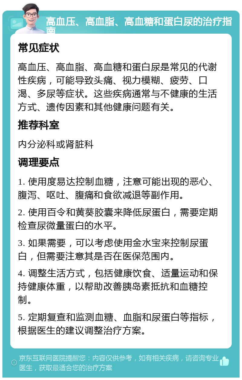 高血压、高血脂、高血糖和蛋白尿的治疗指南 常见症状 高血压、高血脂、高血糖和蛋白尿是常见的代谢性疾病，可能导致头痛、视力模糊、疲劳、口渴、多尿等症状。这些疾病通常与不健康的生活方式、遗传因素和其他健康问题有关。 推荐科室 内分泌科或肾脏科 调理要点 1. 使用度易达控制血糖，注意可能出现的恶心、腹泻、呕吐、腹痛和食欲减退等副作用。 2. 使用百令和黄葵胶囊来降低尿蛋白，需要定期检查尿微量蛋白的水平。 3. 如果需要，可以考虑使用金水宝来控制尿蛋白，但需要注意其是否在医保范围内。 4. 调整生活方式，包括健康饮食、适量运动和保持健康体重，以帮助改善胰岛素抵抗和血糖控制。 5. 定期复查和监测血糖、血脂和尿蛋白等指标，根据医生的建议调整治疗方案。