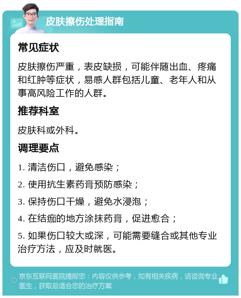 皮肤擦伤处理指南 常见症状 皮肤擦伤严重，表皮缺损，可能伴随出血、疼痛和红肿等症状，易感人群包括儿童、老年人和从事高风险工作的人群。 推荐科室 皮肤科或外科。 调理要点 1. 清洁伤口，避免感染； 2. 使用抗生素药膏预防感染； 3. 保持伤口干燥，避免水浸泡； 4. 在结痂的地方涂抹药膏，促进愈合； 5. 如果伤口较大或深，可能需要缝合或其他专业治疗方法，应及时就医。