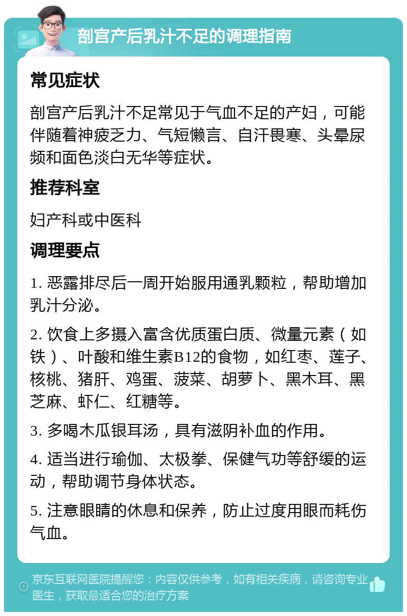 剖宫产后乳汁不足的调理指南 常见症状 剖宫产后乳汁不足常见于气血不足的产妇，可能伴随着神疲乏力、气短懒言、自汗畏寒、头晕尿频和面色淡白无华等症状。 推荐科室 妇产科或中医科 调理要点 1. 恶露排尽后一周开始服用通乳颗粒，帮助增加乳汁分泌。 2. 饮食上多摄入富含优质蛋白质、微量元素（如铁）、叶酸和维生素B12的食物，如红枣、莲子、核桃、猪肝、鸡蛋、菠菜、胡萝卜、黑木耳、黑芝麻、虾仁、红糖等。 3. 多喝木瓜银耳汤，具有滋阴补血的作用。 4. 适当进行瑜伽、太极拳、保健气功等舒缓的运动，帮助调节身体状态。 5. 注意眼睛的休息和保养，防止过度用眼而耗伤气血。