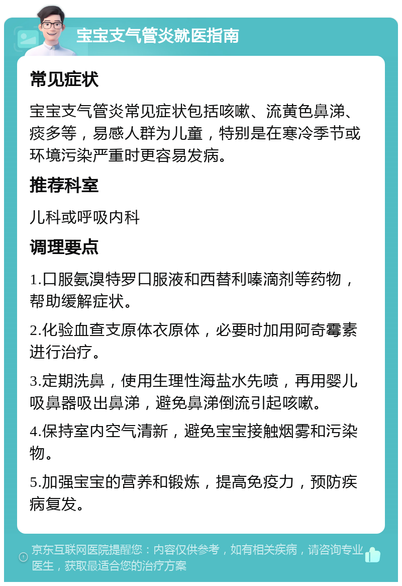 宝宝支气管炎就医指南 常见症状 宝宝支气管炎常见症状包括咳嗽、流黄色鼻涕、痰多等，易感人群为儿童，特别是在寒冷季节或环境污染严重时更容易发病。 推荐科室 儿科或呼吸内科 调理要点 1.口服氨溴特罗口服液和西替利嗪滴剂等药物，帮助缓解症状。 2.化验血查支原体衣原体，必要时加用阿奇霉素进行治疗。 3.定期洗鼻，使用生理性海盐水先喷，再用婴儿吸鼻器吸出鼻涕，避免鼻涕倒流引起咳嗽。 4.保持室内空气清新，避免宝宝接触烟雾和污染物。 5.加强宝宝的营养和锻炼，提高免疫力，预防疾病复发。