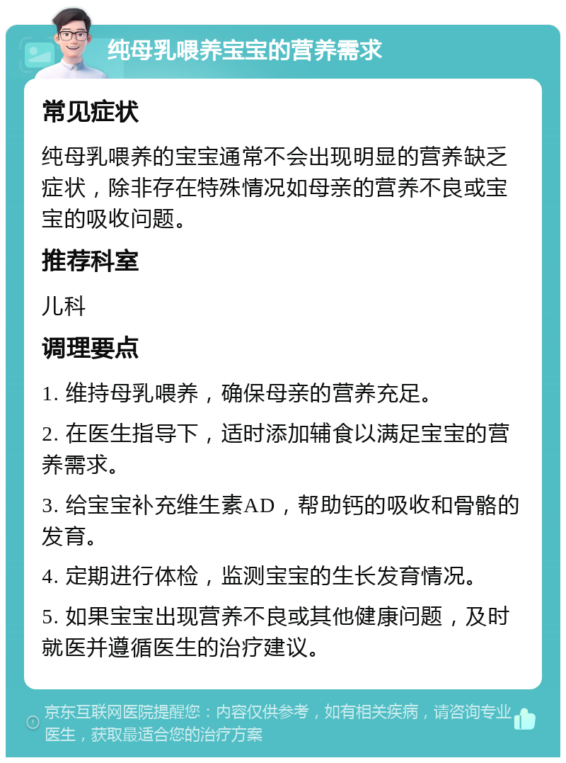 纯母乳喂养宝宝的营养需求 常见症状 纯母乳喂养的宝宝通常不会出现明显的营养缺乏症状，除非存在特殊情况如母亲的营养不良或宝宝的吸收问题。 推荐科室 儿科 调理要点 1. 维持母乳喂养，确保母亲的营养充足。 2. 在医生指导下，适时添加辅食以满足宝宝的营养需求。 3. 给宝宝补充维生素AD，帮助钙的吸收和骨骼的发育。 4. 定期进行体检，监测宝宝的生长发育情况。 5. 如果宝宝出现营养不良或其他健康问题，及时就医并遵循医生的治疗建议。