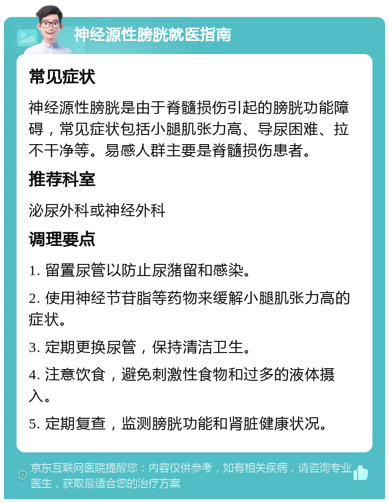 神经源性膀胱就医指南 常见症状 神经源性膀胱是由于脊髓损伤引起的膀胱功能障碍，常见症状包括小腿肌张力高、导尿困难、拉不干净等。易感人群主要是脊髓损伤患者。 推荐科室 泌尿外科或神经外科 调理要点 1. 留置尿管以防止尿潴留和感染。 2. 使用神经节苷脂等药物来缓解小腿肌张力高的症状。 3. 定期更换尿管，保持清洁卫生。 4. 注意饮食，避免刺激性食物和过多的液体摄入。 5. 定期复查，监测膀胱功能和肾脏健康状况。