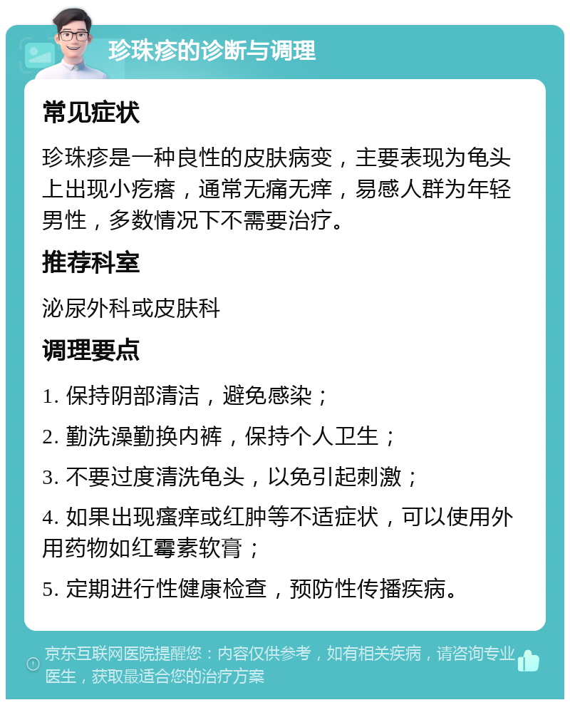 珍珠疹的诊断与调理 常见症状 珍珠疹是一种良性的皮肤病变，主要表现为龟头上出现小疙瘩，通常无痛无痒，易感人群为年轻男性，多数情况下不需要治疗。 推荐科室 泌尿外科或皮肤科 调理要点 1. 保持阴部清洁，避免感染； 2. 勤洗澡勤换内裤，保持个人卫生； 3. 不要过度清洗龟头，以免引起刺激； 4. 如果出现瘙痒或红肿等不适症状，可以使用外用药物如红霉素软膏； 5. 定期进行性健康检查，预防性传播疾病。