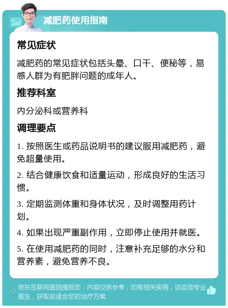 减肥药使用指南 常见症状 减肥药的常见症状包括头晕、口干、便秘等，易感人群为有肥胖问题的成年人。 推荐科室 内分泌科或营养科 调理要点 1. 按照医生或药品说明书的建议服用减肥药，避免超量使用。 2. 结合健康饮食和适量运动，形成良好的生活习惯。 3. 定期监测体重和身体状况，及时调整用药计划。 4. 如果出现严重副作用，立即停止使用并就医。 5. 在使用减肥药的同时，注意补充足够的水分和营养素，避免营养不良。