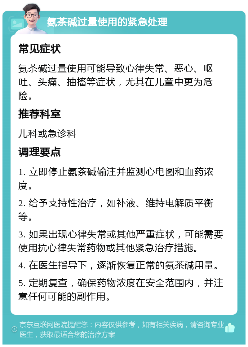 氨茶碱过量使用的紧急处理 常见症状 氨茶碱过量使用可能导致心律失常、恶心、呕吐、头痛、抽搐等症状，尤其在儿童中更为危险。 推荐科室 儿科或急诊科 调理要点 1. 立即停止氨茶碱输注并监测心电图和血药浓度。 2. 给予支持性治疗，如补液、维持电解质平衡等。 3. 如果出现心律失常或其他严重症状，可能需要使用抗心律失常药物或其他紧急治疗措施。 4. 在医生指导下，逐渐恢复正常的氨茶碱用量。 5. 定期复查，确保药物浓度在安全范围内，并注意任何可能的副作用。