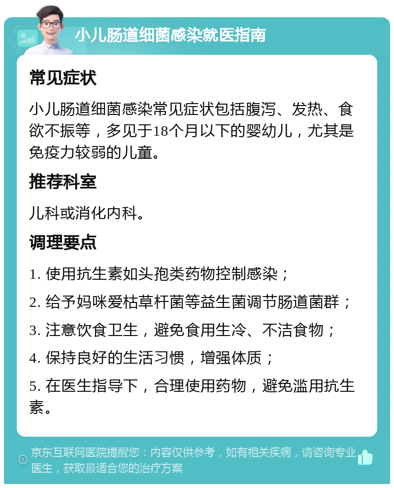 小儿肠道细菌感染就医指南 常见症状 小儿肠道细菌感染常见症状包括腹泻、发热、食欲不振等，多见于18个月以下的婴幼儿，尤其是免疫力较弱的儿童。 推荐科室 儿科或消化内科。 调理要点 1. 使用抗生素如头孢类药物控制感染； 2. 给予妈咪爱枯草杆菌等益生菌调节肠道菌群； 3. 注意饮食卫生，避免食用生冷、不洁食物； 4. 保持良好的生活习惯，增强体质； 5. 在医生指导下，合理使用药物，避免滥用抗生素。