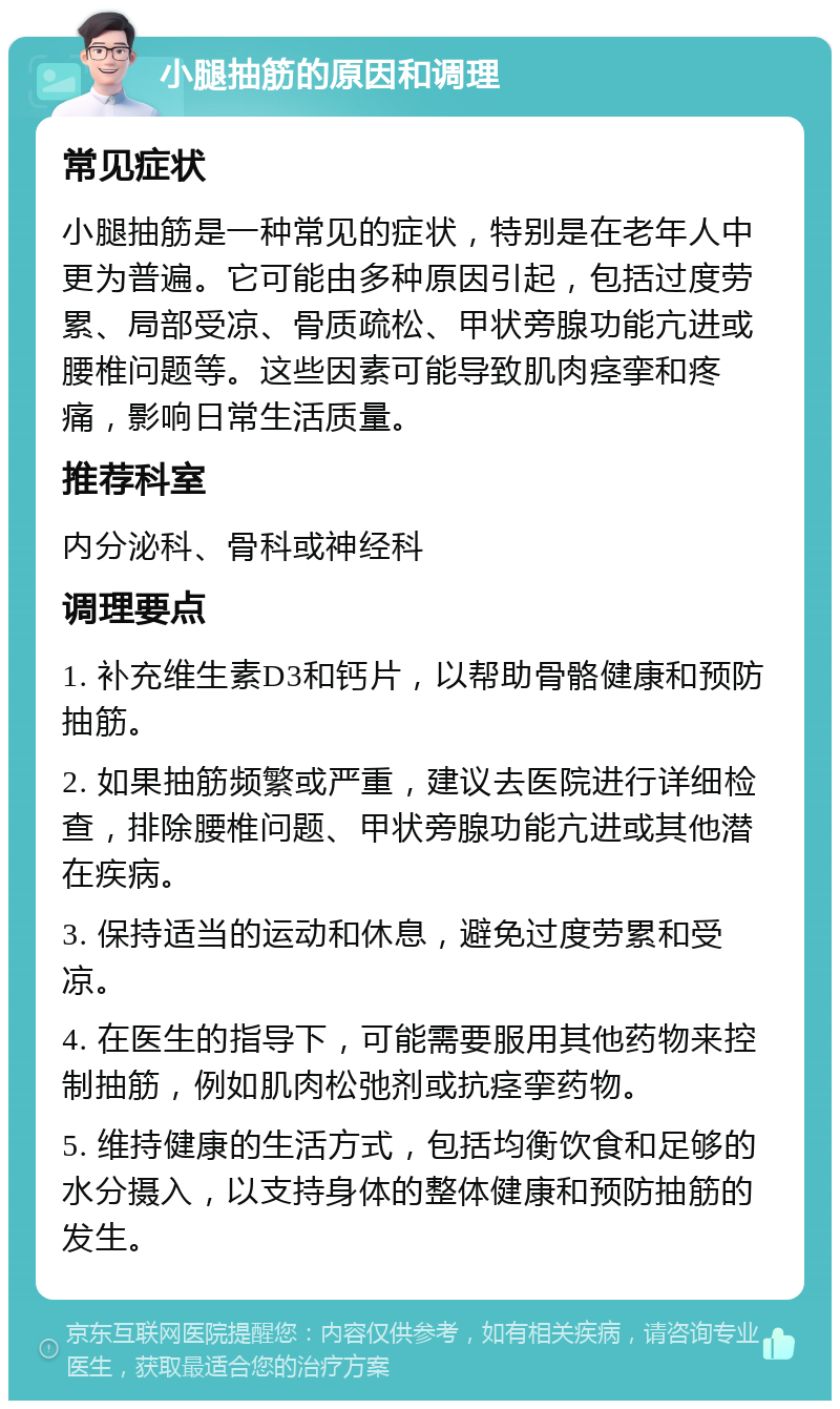 小腿抽筋的原因和调理 常见症状 小腿抽筋是一种常见的症状，特别是在老年人中更为普遍。它可能由多种原因引起，包括过度劳累、局部受凉、骨质疏松、甲状旁腺功能亢进或腰椎问题等。这些因素可能导致肌肉痉挛和疼痛，影响日常生活质量。 推荐科室 内分泌科、骨科或神经科 调理要点 1. 补充维生素D3和钙片，以帮助骨骼健康和预防抽筋。 2. 如果抽筋频繁或严重，建议去医院进行详细检查，排除腰椎问题、甲状旁腺功能亢进或其他潜在疾病。 3. 保持适当的运动和休息，避免过度劳累和受凉。 4. 在医生的指导下，可能需要服用其他药物来控制抽筋，例如肌肉松弛剂或抗痉挛药物。 5. 维持健康的生活方式，包括均衡饮食和足够的水分摄入，以支持身体的整体健康和预防抽筋的发生。