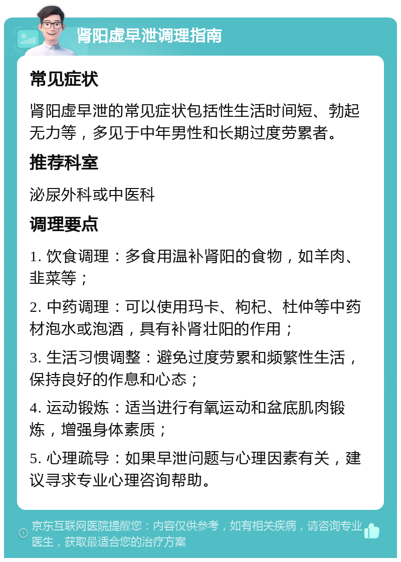 肾阳虚早泄调理指南 常见症状 肾阳虚早泄的常见症状包括性生活时间短、勃起无力等，多见于中年男性和长期过度劳累者。 推荐科室 泌尿外科或中医科 调理要点 1. 饮食调理：多食用温补肾阳的食物，如羊肉、韭菜等； 2. 中药调理：可以使用玛卡、枸杞、杜仲等中药材泡水或泡酒，具有补肾壮阳的作用； 3. 生活习惯调整：避免过度劳累和频繁性生活，保持良好的作息和心态； 4. 运动锻炼：适当进行有氧运动和盆底肌肉锻炼，增强身体素质； 5. 心理疏导：如果早泄问题与心理因素有关，建议寻求专业心理咨询帮助。